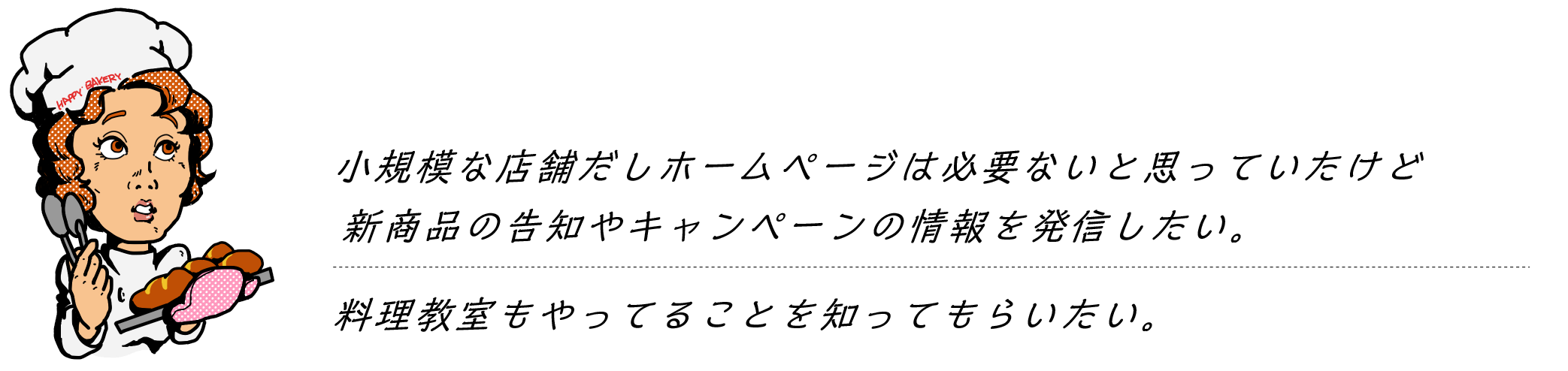 ウチは小規模な店舗だしホームページは必要ないと思うけど新商品の告知やキャンペーンの情報を載せるところがほしい。料理教室もやってることを知ってもらいたい。