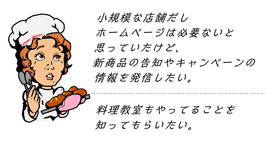 ウチは小規模な店舗だしホームページは必要ないと思うけど新商品の告知やキャンペーンの情報を載せるところがほしい。料理教室もやってることを知ってもらいたい。